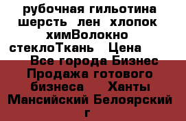 рубочная гильотина шерсть, лен, хлопок, химВолокно, стеклоТкань › Цена ­ 1 000 - Все города Бизнес » Продажа готового бизнеса   . Ханты-Мансийский,Белоярский г.